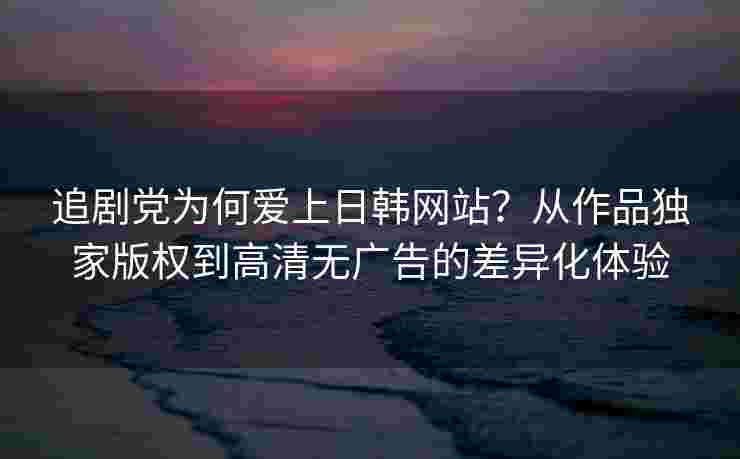 追剧党为何爱上日韩网站？从作品独家版权到高清无广告的差异化体验