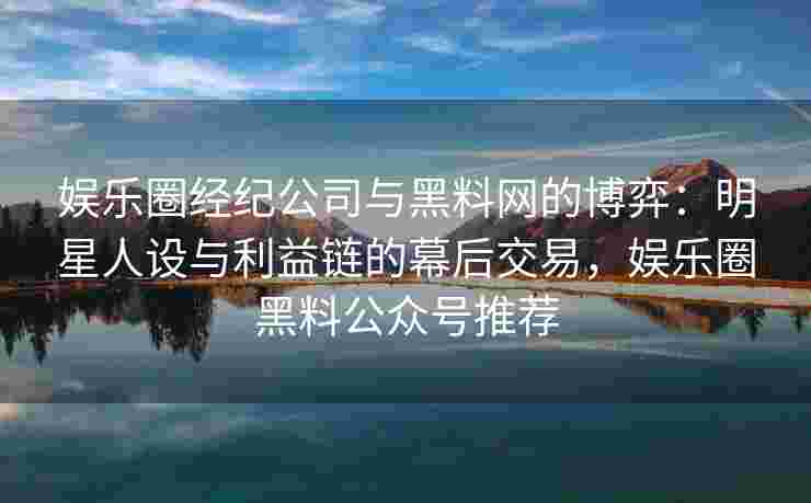 娱乐圈经纪公司与黑料网的博弈：明星人设与利益链的幕后交易，娱乐圈黑料公众号推荐