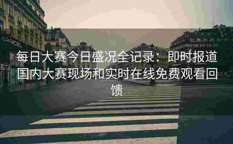 每日大赛今日盛况全记录:即时报道国内大赛现场和实时在线免费观看回馈 每日大赛今日盛况全记录:即时报道国内大赛现场和实时在线免费观看回馈