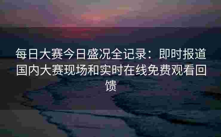 每日大赛今日盛况全记录:即时报道国内大赛现场和实时在线免费观看回馈 每日大赛今日盛况全记录:即时报道国内大赛现场和实时在线免费观看回馈
