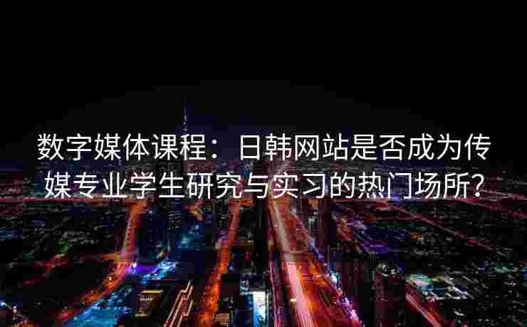 数字媒体课程:日韩网站是否成为传媒专业学生研究与实习的热门场所? 数字媒体课程:日韩网站是否成为传媒专业学生研究与实习的热门场所?
