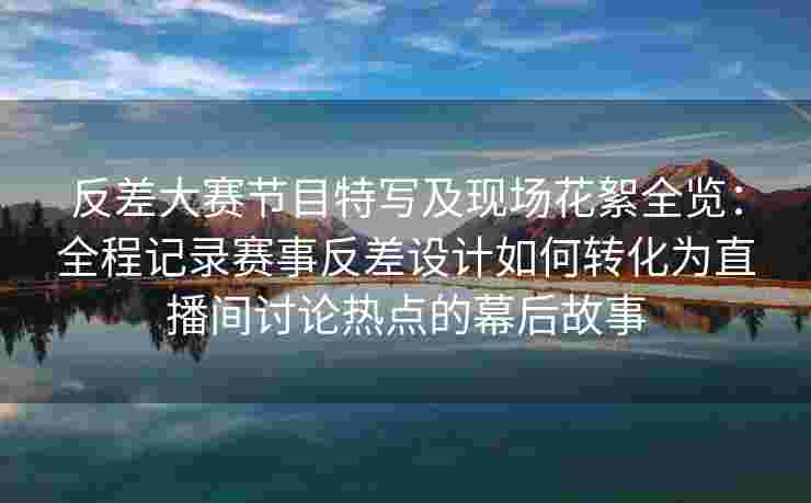 反差大赛节目特写及现场花絮全览:全程记录赛事反差设计如何转化为直播间讨论热点的幕后故事 反差大赛节目特写及现场花絮全览:全程记录赛事反差设计如何转化为直播间讨论热点的幕后故事
