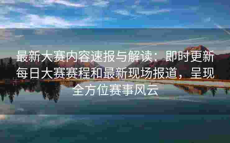最新大赛内容速报与解读：即时更新每日大赛赛程和最新现场报道，呈现全方位赛事风云
