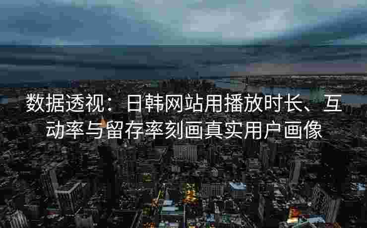 数据透视:日韩网站用播放时长、互动率与留存率刻画真实用户画像 数据透视:日韩网站用播放时长、互动率与留存率刻画真实用户画像