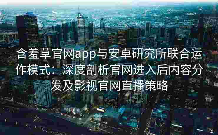 含羞草官网app与安卓研究所联合运作模式:深度剖析官网进入后内容分发及影视官网直播策略 含羞草官网app与安卓研究所联合运作模式:深度剖析官网进入后内容分发及影视官网直播策略