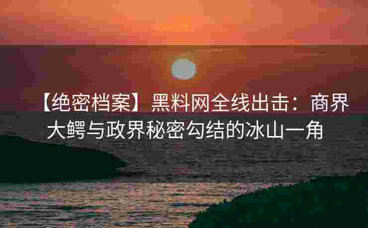 【绝密档案】黑料网全线出击：商界大鳄与政界秘密勾结的冰山一角