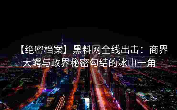【绝密档案】黑料网全线出击：商界大鳄与政界秘密勾结的冰山一角