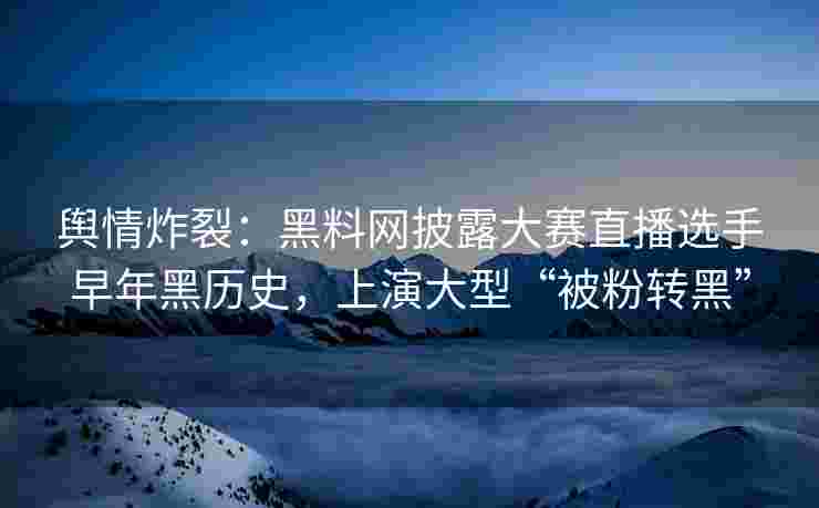 舆情炸裂：黑料网披露大赛直播选手早年黑历史，上演大型“被粉转黑”