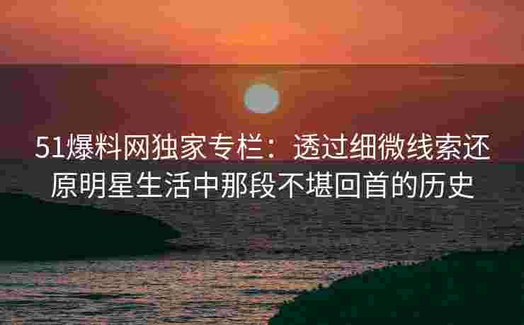 51爆料网独家专栏：透过细微线索还原明星生活中那段不堪回首的历史