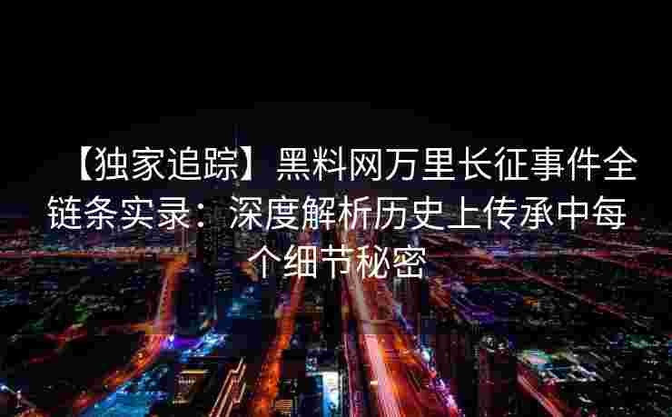 【独家追踪】黑料网万里长征事件全链条实录：深度解析历史上传承中每个细节秘密
