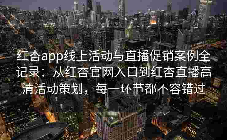 红杏app线上活动与直播促销案例全记录：从红杏官网入口到红杏直播高清活动策划，每一环节都不容错过