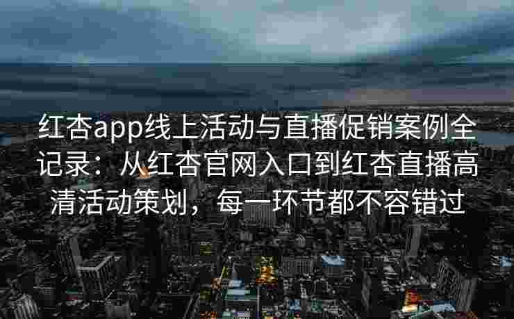 红杏app线上活动与直播促销案例全记录：从红杏官网入口到红杏直播高清活动策划，每一环节都不容错过