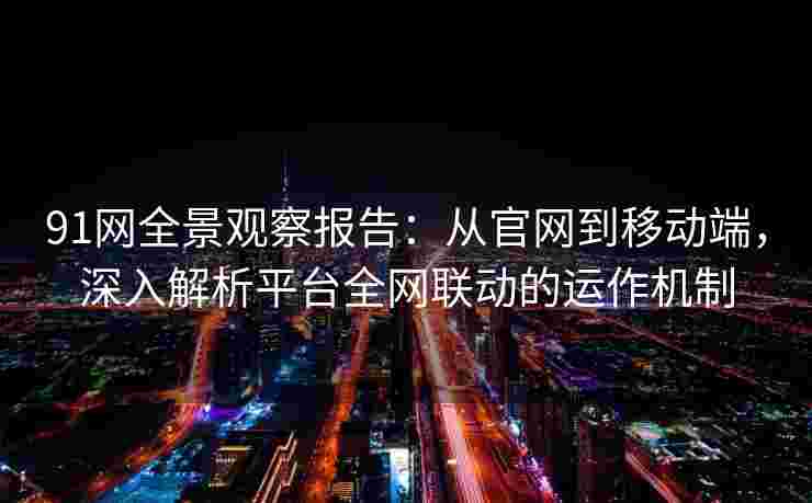 91网全景观察报告：从官网到移动端，深入解析平台全网联动的运作机制