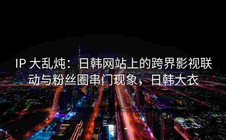 IP 大乱炖：日韩网站上的跨界影视联动与粉丝圈串门现象，日韩大衣