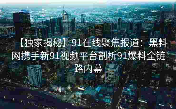 【独家揭秘】91在线聚焦报道：黑料网携手新91视频平台剖析91爆料全链路内幕